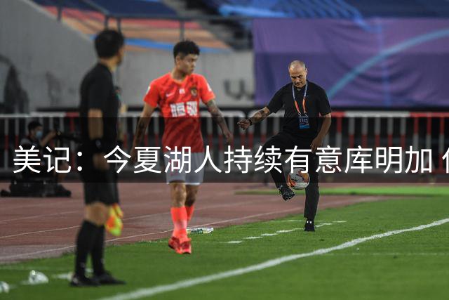美记：今夏湖人持续有意库明加 但先签后换谈判未进入实质阶段