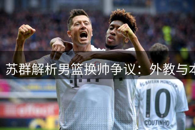 苏群解析男篮换帅争议：外教与本土教练的战术差异