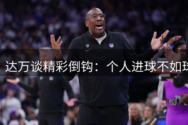 达万谈精彩倒钩：个人进球不如球队胜利更让人欣喜
