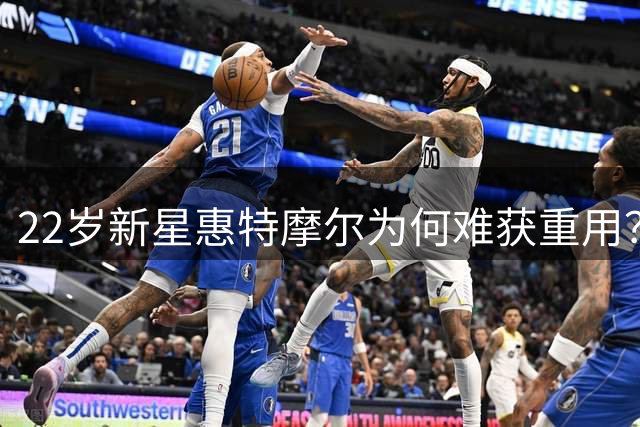 22岁新星惠特摩尔为何难获重用？多队交易后恐遭裁员